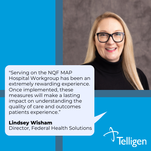 Quote: Serving on the NQF (National Quality Forum) MAP (Measure Applications Partnership) Hospital Workgroup has been an extremely rewarding experience. Once implemented, these measures will make a lasting impact on understanding the quality of care and outcomes patients experiences. Lindsey Wisham, Senior Director, Federal Health Solutions